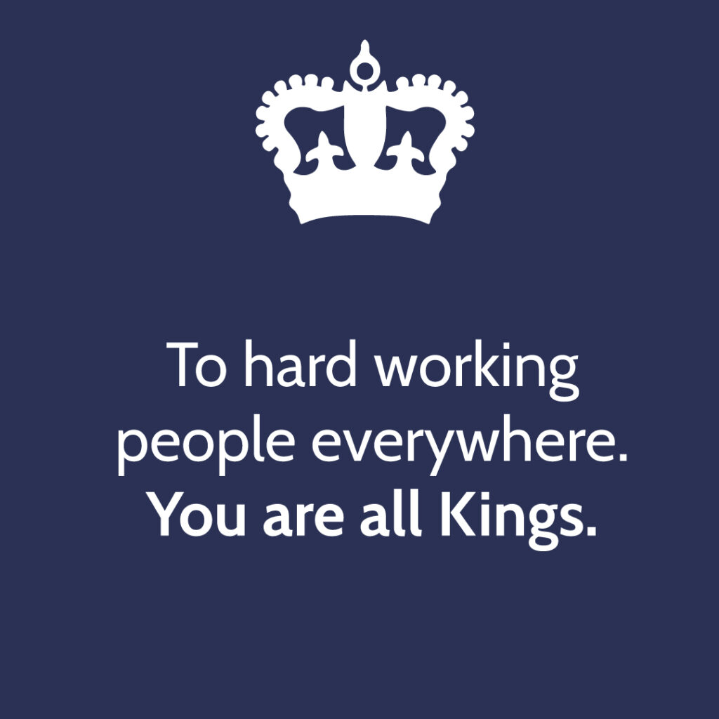 To hard working
people everywhere.
You are all Kings.